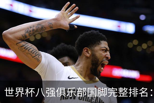 世界杯八强俱乐部国脚完整排名：阿森纳巴萨并列第一、曼城第三，欧冠豪门仅第五深度解析