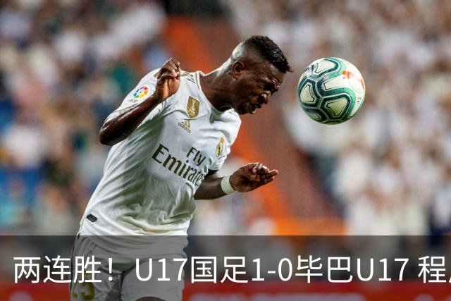 两连胜！U17国足1-0毕巴U17 程晟涵连场头球破门制胜赵松源中楣