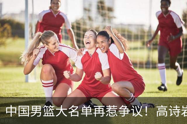 中国男篮大名单再惹争议！高诗岩又入选，郭士强弃用得分王