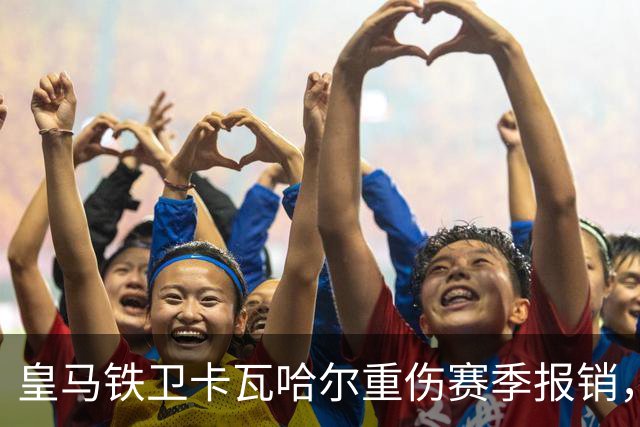 皇马铁卫卡瓦哈尔重伤赛季报销，恐无缘世界杯