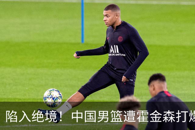 陷入绝境！中国男篮遭霍金森打爆 末轮不胜将无缘世界杯