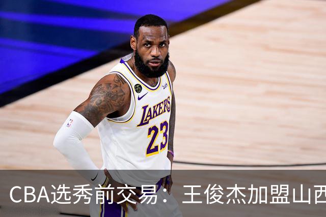CBA选秀前交易：王俊杰加盟山西刘东转会天津宁波获探花签