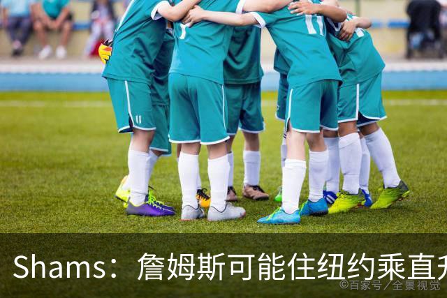 Shams：詹姆斯可能住纽约乘直升机往返费城，航程约45分钟